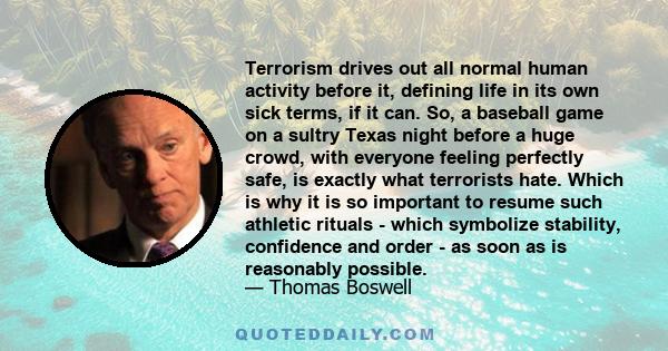 Terrorism drives out all normal human activity before it, defining life in its own sick terms, if it can. So, a baseball game on a sultry Texas night before a huge crowd, with everyone feeling perfectly safe, is exactly 