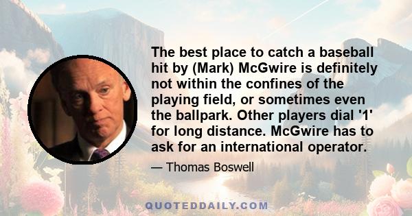 The best place to catch a baseball hit by (Mark) McGwire is definitely not within the confines of the playing field, or sometimes even the ballpark. Other players dial '1' for long distance. McGwire has to ask for an