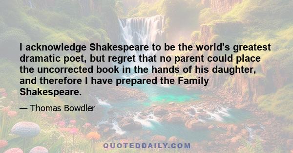 I acknowledge Shakespeare to be the world's greatest dramatic poet, but regret that no parent could place the uncorrected book in the hands of his daughter, and therefore I have prepared the Family Shakespeare.