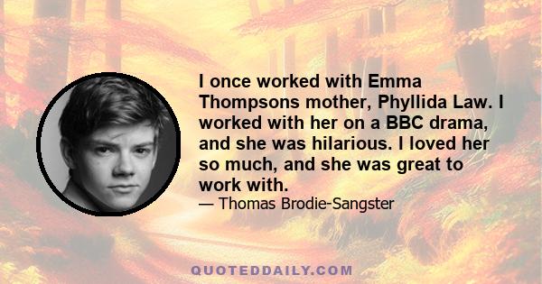 I once worked with Emma Thompsons mother, Phyllida Law. I worked with her on a BBC drama, and she was hilarious. I loved her so much, and she was great to work with.