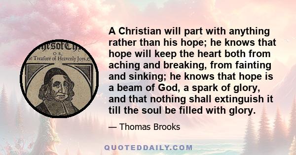 A Christian will part with anything rather than his hope; he knows that hope will keep the heart both from aching and breaking, from fainting and sinking; he knows that hope is a beam of God, a spark of glory, and that