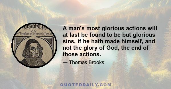 A man's most glorious actions will at last be found to be but glorious sins, if he hath made himself, and not the glory of God, the end of those actions.