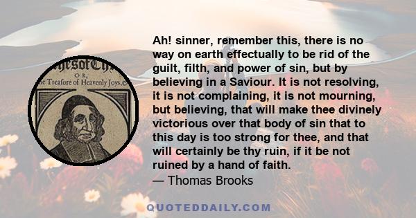 Ah! sinner, remember this, there is no way on earth effectually to be rid of the guilt, filth, and power of sin, but by believing in a Saviour. It is not resolving, it is not complaining, it is not mourning, but