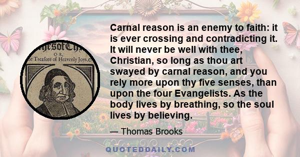 Carnal reason is an enemy to faith: it is ever crossing and contradicting it. It will never be well with thee, Christian, so long as thou art swayed by carnal reason, and you rely more upon thy five senses, than upon