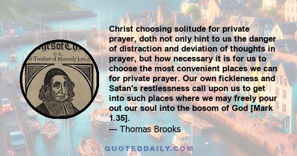 Christ choosing solitude for private prayer, doth not only hint to us the danger of distraction and deviation of thoughts in prayer, but how necessary it is for us to choose the most convenient places we can for private 