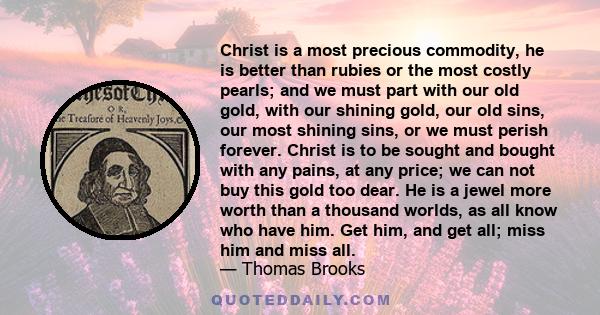 Christ is a most precious commodity, he is better than rubies or the most costly pearls; and we must part with our old gold, with our shining gold, our old sins, our most shining sins, or we must perish forever. Christ