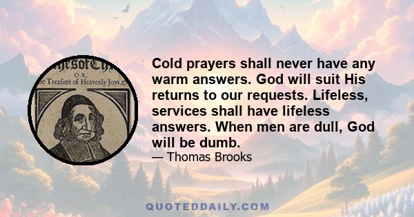 Cold prayers shall never have any warm answers. God will suit His returns to our requests. Lifeless, services shall have lifeless answers. When men are dull, God will be dumb.