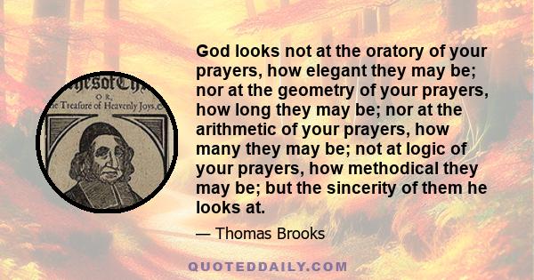 God looks not at the oratory of your prayers, how elegant they may be; nor at the geometry of your prayers, how long they may be; nor at the arithmetic of your prayers, how many they may be; not at logic of your