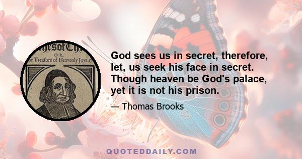 God sees us in secret, therefore, let, us seek his face in secret. Though heaven be God's palace, yet it is not his prison.