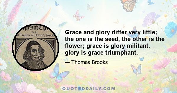 Grace and glory differ very little; the one is the seed, the other is the flower; grace is glory militant, glory is grace triumphant.