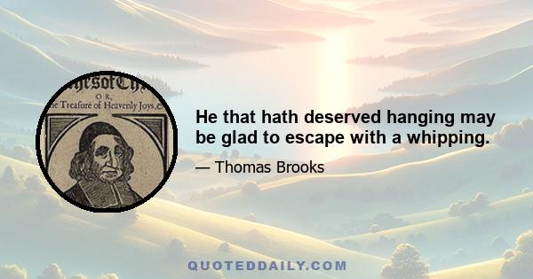 He that hath deserved hanging may be glad to escape with a whipping.