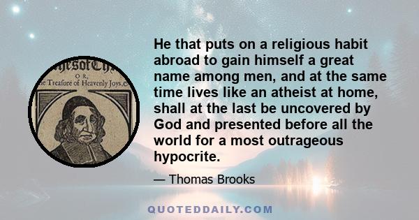 He that puts on a religious habit abroad to gain himself a great name among men, and at the same time lives like an atheist at home, shall at the last be uncovered by God and presented before all the world for a most