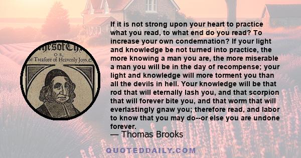 If it is not strong upon your heart to practice what you read, to what end do you read? To increase your own condemnation? If your light and knowledge be not turned into practice, the more knowing a man you are, the