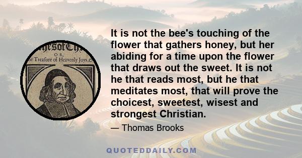 It is not the bee's touching of the flower that gathers honey, but her abiding for a time upon the flower that draws out the sweet. It is not he that reads most, but he that meditates most, that will prove the choicest, 