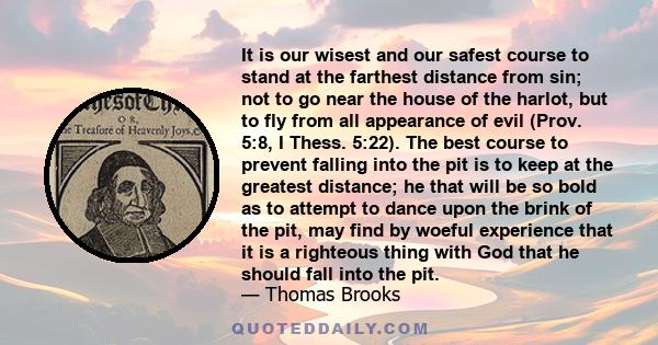 It is our wisest and our safest course to stand at the farthest distance from sin; not to go near the house of the harlot, but to fly from all appearance of evil (Prov. 5:8, I Thess. 5:22). The best course to prevent