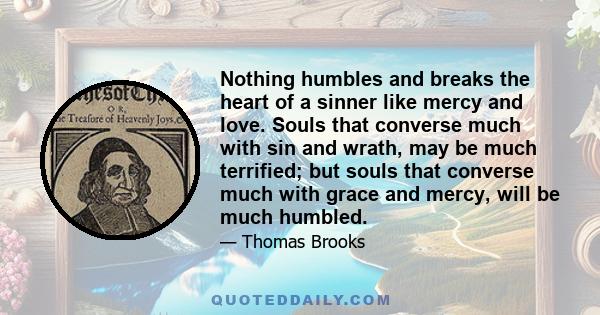 Nothing humbles and breaks the heart of a sinner like mercy and love. Souls that converse much with sin and wrath, may be much terrified; but souls that converse much with grace and mercy, will be much humbled.