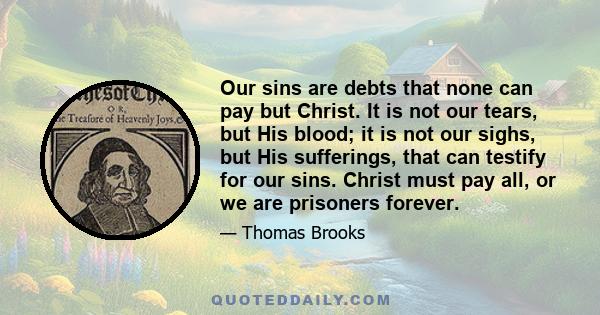 Our sins are debts that none can pay but Christ. It is not our tears, but His blood; it is not our sighs, but His sufferings, that can testify for our sins. Christ must pay all, or we are prisoners forever.