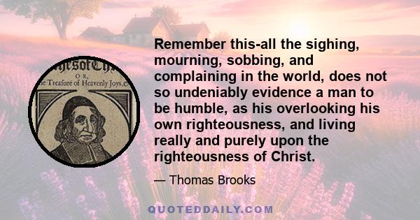 Remember this-all the sighing, mourning, sobbing, and complaining in the world, does not so undeniably evidence a man to be humble, as his overlooking his own righteousness, and living really and purely upon the