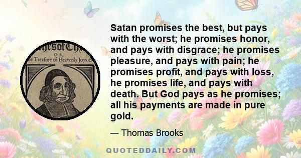 Satan promises the best, but pays with the worst; he promises honor, and pays with disgrace; he promises pleasure, and pays with pain; he promises profit, and pays with loss, he promises life, and pays with death. But