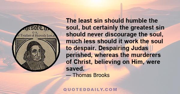 The least sin should humble the soul, but certainly the greatest sin should never discourage the soul, much less should it work the soul to despair. Despairing Judas perished, whereas the murderers of Christ, believing