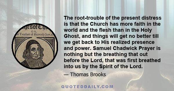 The root-trouble of the present distress is that the Church has more faith in the world and the flesh than in the Holy Ghost, and things will get no better till we get back to His realized presence and power. Samuel