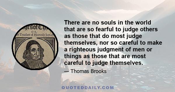 There are no souls in the world that are so fearful to judge others as those that do most judge themselves, nor so careful to make a righteous judgment of men or things as those that are most careful to judge themselves.