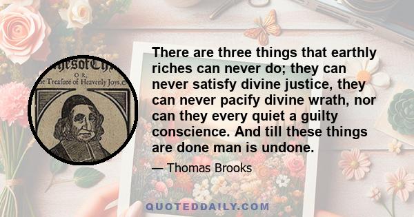 There are three things that earthly riches can never do; they can never satisfy divine justice, they can never pacify divine wrath, nor can they every quiet a guilty conscience. And till these things are done man is