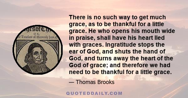 There is no such way to get much grace, as to be thankful for a little grace. He who opens his mouth wide in praise, shall have his heart lled with graces. Ingratitude stops the ear of God, and shuts the hand of God,