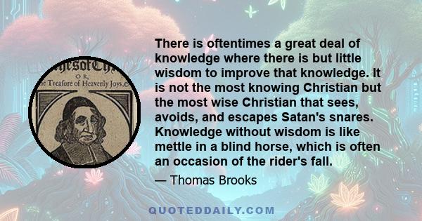 There is oftentimes a great deal of knowledge where there is but little wisdom to improve that knowledge. It is not the most knowing Christian but the most wise Christian that sees, avoids, and escapes Satan's snares.