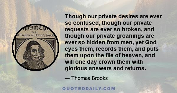 Though our private desires are ever so confused, though our private requests are ever so broken, and though our private groanings are ever so hidden from men, yet God eyes them, records them, and puts them upon the file 