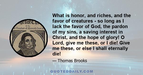 What is honor, and riches, and the favor of creatures - so long as I lack the favor of God, the pardon of my sins, a saving interest in Christ, and the hope of glory! O Lord, give me these, or I die! Give me these, or