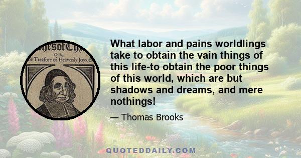 What labor and pains worldlings take to obtain the vain things of this life-to obtain the poor things of this world, which are but shadows and dreams, and mere nothings!