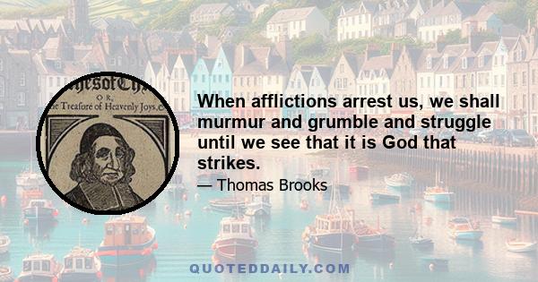 When afflictions arrest us, we shall murmur and grumble and struggle until we see that it is God that strikes.