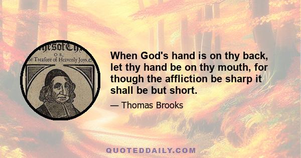 When God's hand is on thy back, let thy hand be on thy mouth, for though the affliction be sharp it shall be but short.