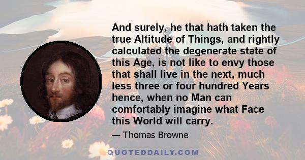 And surely, he that hath taken the true Altitude of Things, and rightly calculated the degenerate state of this Age, is not like to envy those that shall live in the next, much less three or four hundred Years hence,