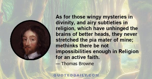 As for those wingy mysteries in divinity, and airy subtleties in religion, which have unhinged the brains of better heads, they never stretched the pia mater of mine; methinks there be not impossibilities enough in