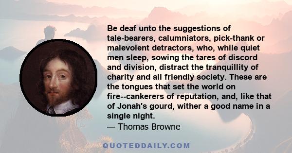 Be deaf unto the suggestions of tale-bearers, calumniators, pick-thank or malevolent detractors, who, while quiet men sleep, sowing the tares of discord and division, distract the tranquillity of charity and all