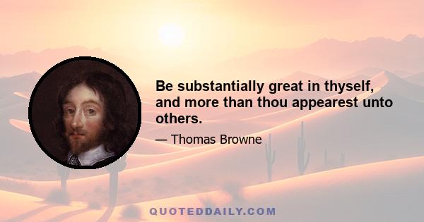 Be substantially great in thyself, and more than thou appearest unto others.