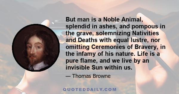 But man is a Noble Animal, splendid in ashes, and pompous in the grave, solemnizing Nativities and Deaths with equal lustre, nor omitting Ceremonies of Bravery, in the infamy of his nature. Life is a pure flame, and we