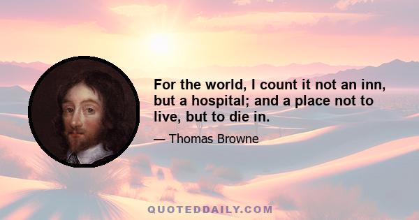 For the world, I count it not an inn, but a hospital; and a place not to live, but to die in.