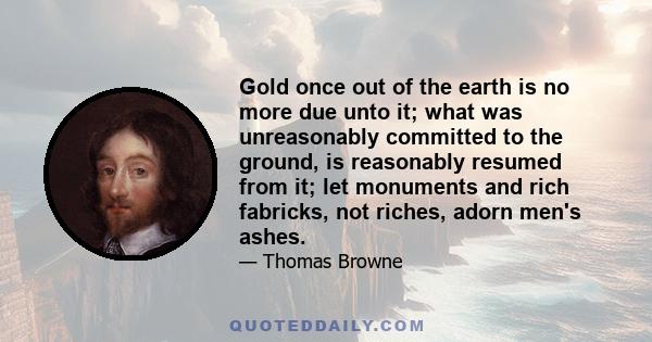 Gold once out of the earth is no more due unto it; what was unreasonably committed to the ground, is reasonably resumed from it; let monuments and rich fabricks, not riches, adorn men's ashes.