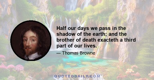 Half our days we pass in the shadow of the earth; and the brother of death exacteth a third part of our lives.