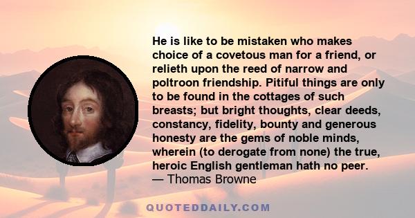 He is like to be mistaken who makes choice of a covetous man for a friend, or relieth upon the reed of narrow and poltroon friendship. Pitiful things are only to be found in the cottages of such breasts; but bright