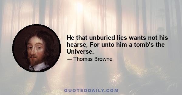 He that unburied lies wants not his hearse, For unto him a tomb's the Universe.