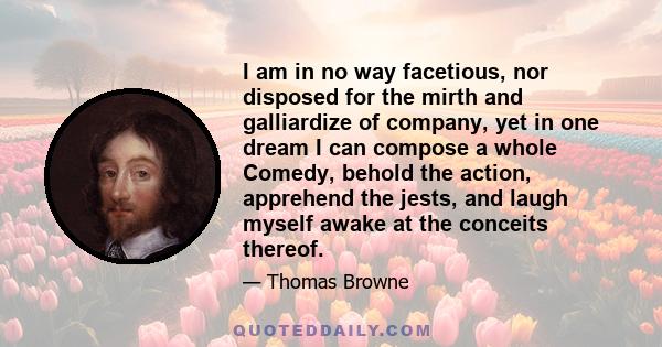 I am in no way facetious, nor disposed for the mirth and galliardize of company, yet in one dream I can compose a whole Comedy, behold the action, apprehend the jests, and laugh myself awake at the conceits thereof.