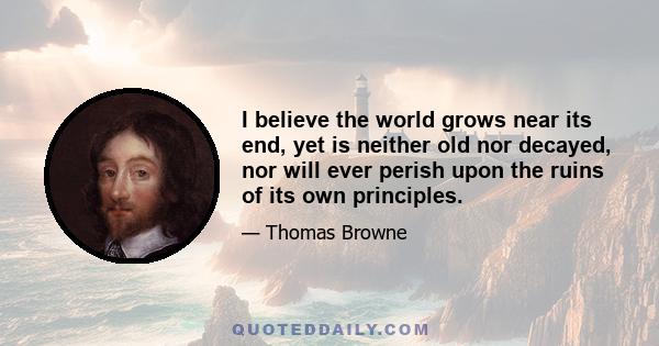 I believe the world grows near its end, yet is neither old nor decayed, nor will ever perish upon the ruins of its own principles.