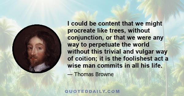 I could be content that we might procreate like trees, without conjunction, or that we were any way to perpetuate the world without this trivial and vulgar way of coition; it is the foolishest act a wise man commits in