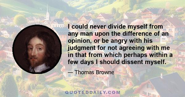 I could never divide myself from any man upon the difference of an opinion, or be angry with his judgment for not agreeing with me in that from which perhaps within a few days I should dissent myself.