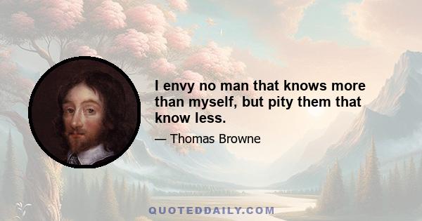 I envy no man that knows more than myself, but pity them that know less.