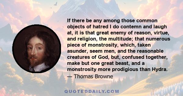 If there be any among those common objects of hatred I do contemn and laugh at, it is that great enemy of reason, virtue, and religion, the multitude; that numerous piece of monstrosity, which, taken asunder, seem men,